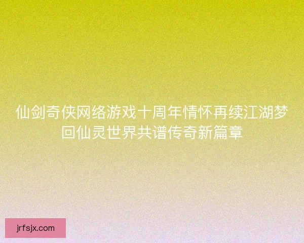 仙剑奇侠网络游戏十周年情怀再续江湖梦回仙灵世界共谱传奇新篇章