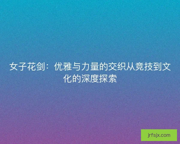 女子花剑：优雅与力量的交织从竞技到文化的深度探索